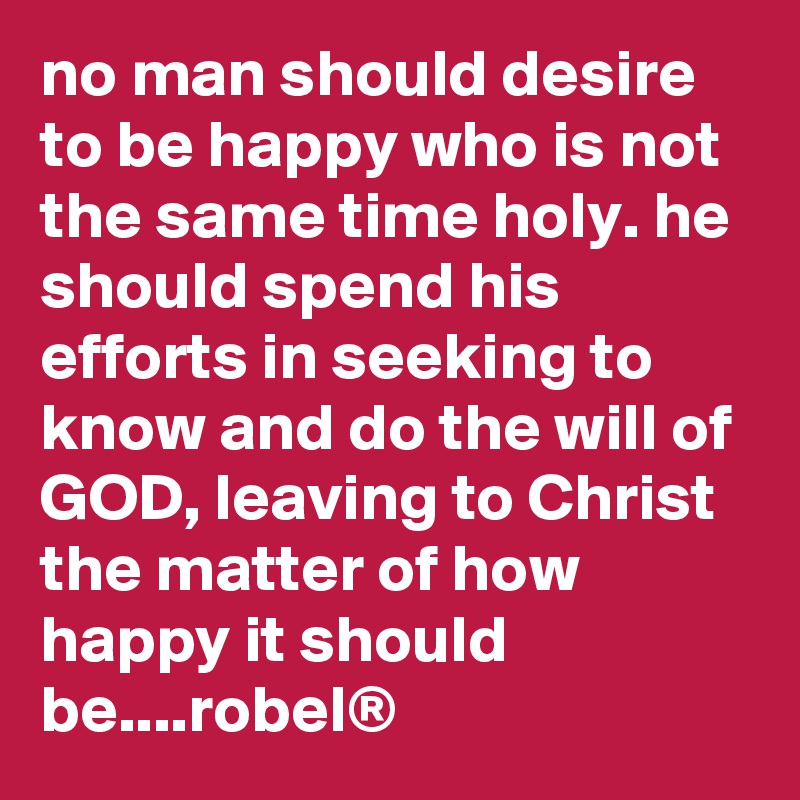 no man should desire to be happy who is not the same time holy. he should spend his efforts in seeking to know and do the will of GOD, leaving to Christ the matter of how happy it should be....robel®