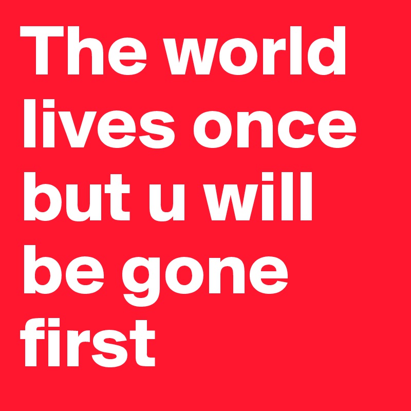 The world lives once but u will be gone first