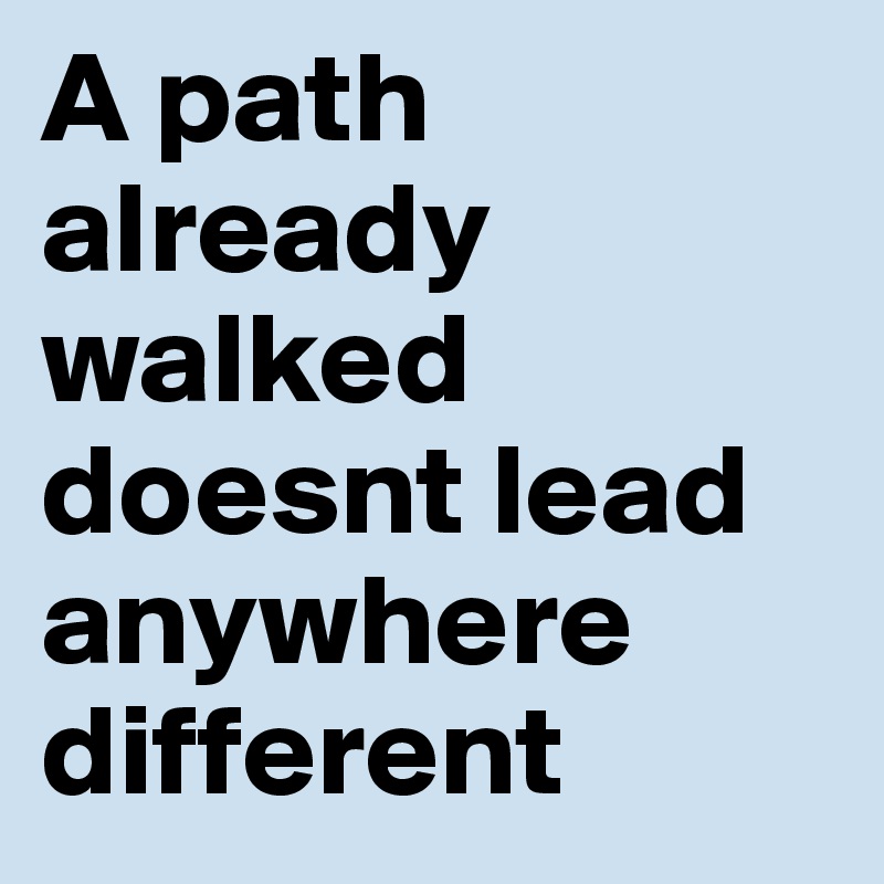 A path already walked doesnt lead anywhere different 