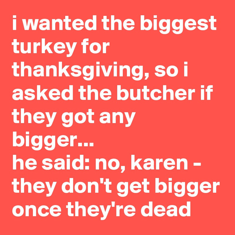 i wanted the biggest turkey for thanksgiving, so i asked the butcher if they got any bigger...
he said: no, karen - they don't get bigger once they're dead