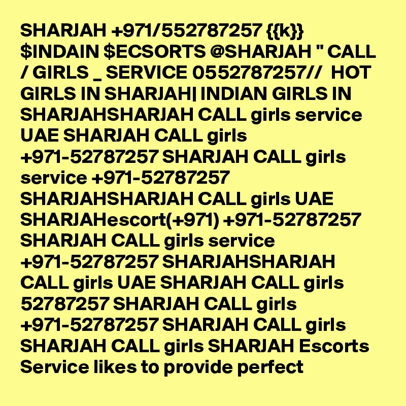 SHARJAH +971/552787257 {{k}} $INDAIN $ECSORTS @SHARJAH " CALL / GIRLS _ SERVICE 0552787257//  HOT GIRLS IN SHARJAH| INDIAN GIRLS IN SHARJAHSHARJAH CALL girls service UAE SHARJAH CALL girls +971-52787257 SHARJAH CALL girls service +971-52787257 SHARJAHSHARJAH CALL girls UAE SHARJAHescort(+971) +971-52787257 SHARJAH CALL girls service +971-52787257 SHARJAHSHARJAH CALL girls UAE SHARJAH CALL girls 52787257 SHARJAH CALL girls +971-52787257 SHARJAH CALL girls SHARJAH CALL girls SHARJAH Escorts Service likes to provide perfect 