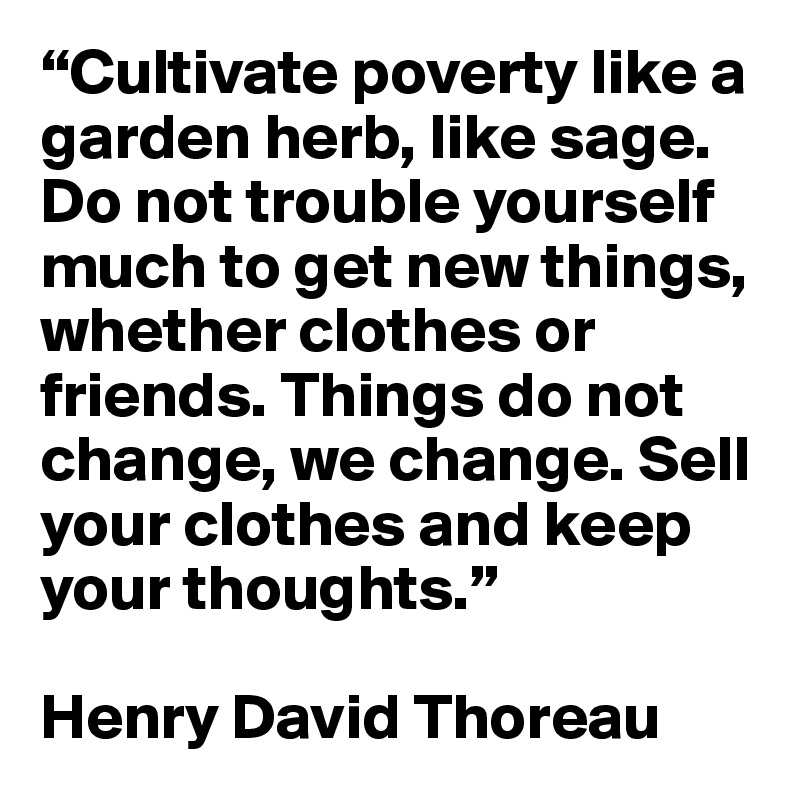 “Cultivate poverty like a garden herb, like sage. Do not trouble yourself much to get new things, whether clothes or friends. Things do not change, we change. Sell your clothes and keep your thoughts.” 

Henry David Thoreau