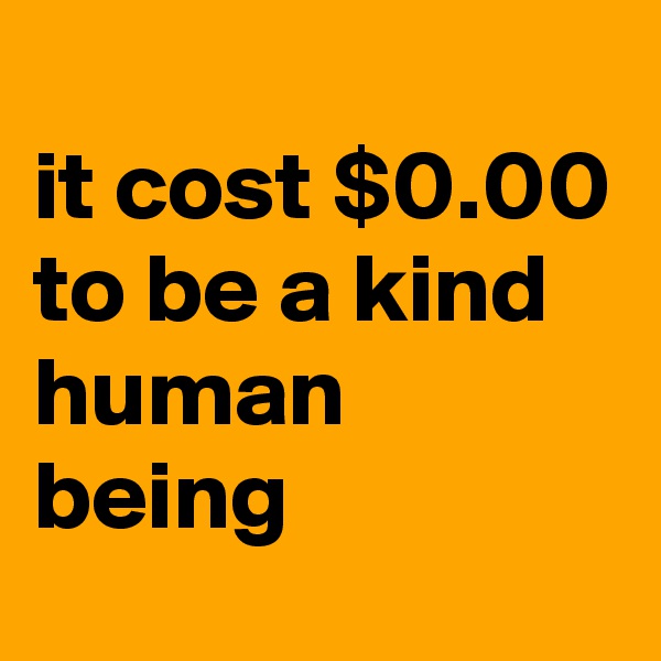 
it cost $0.00 to be a kind human being