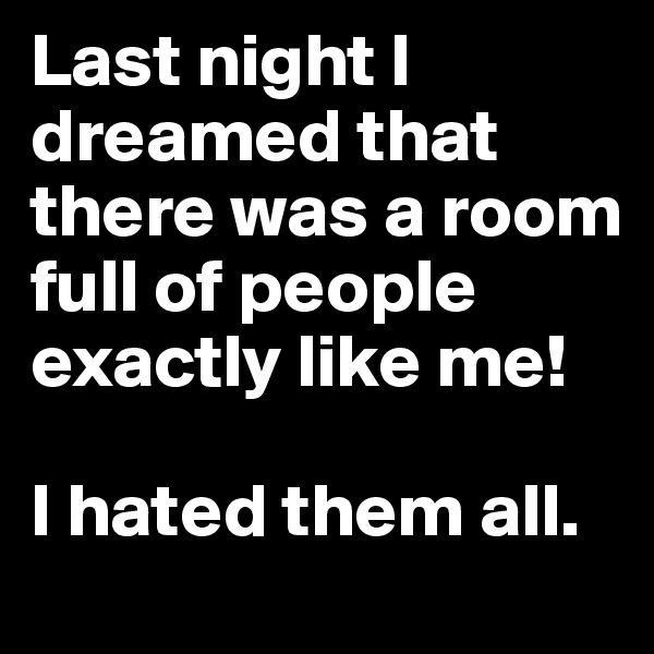Last night I dreamed that there was a room full of people exactly like me! 

I hated them all. 