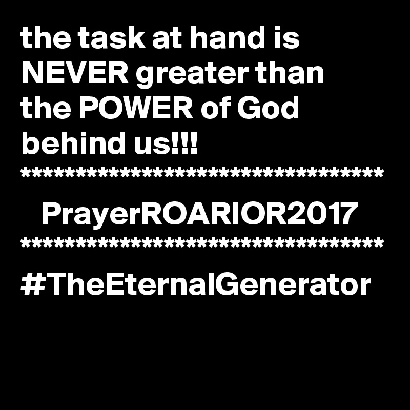 the task at hand is NEVER greater than the POWER of God behind us!!!
*********************************
   PrayerROARIOR2017
*********************************
#TheEternalGenerator