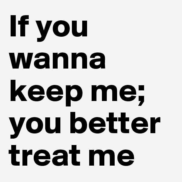 If you wanna keep me; you better treat me