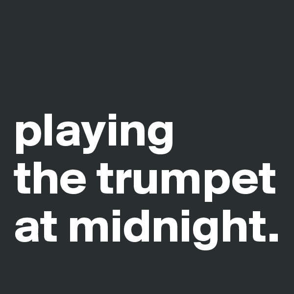 

playing 
the trumpet at midnight.