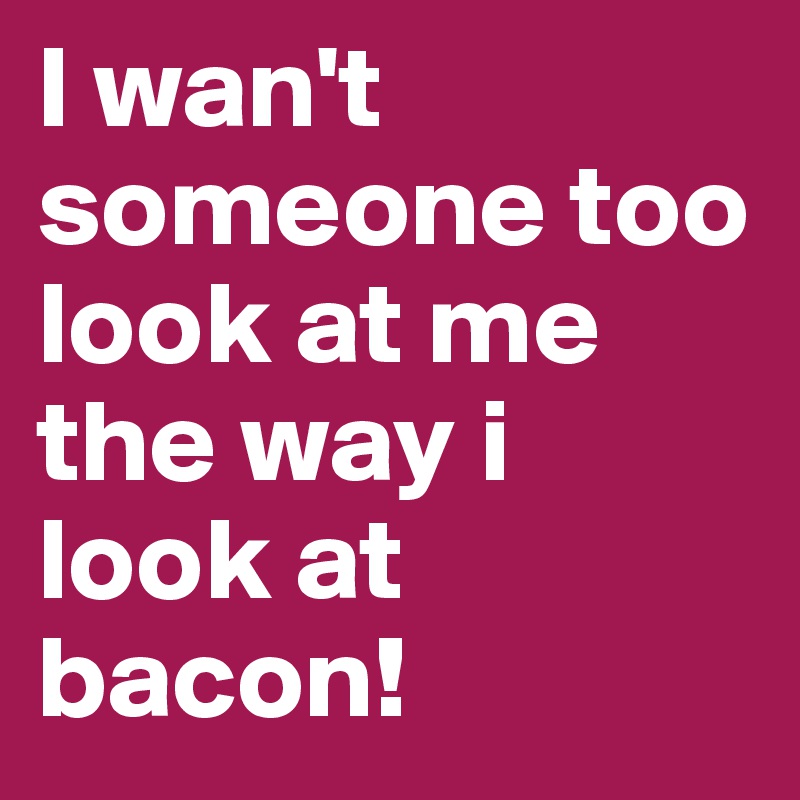 I wan't someone too look at me the way i look at bacon!