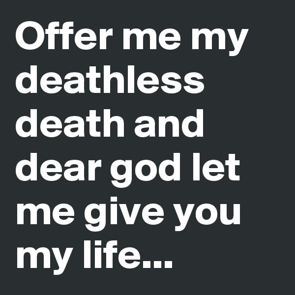 Offer me my deathless death and dear god let me give you my life...