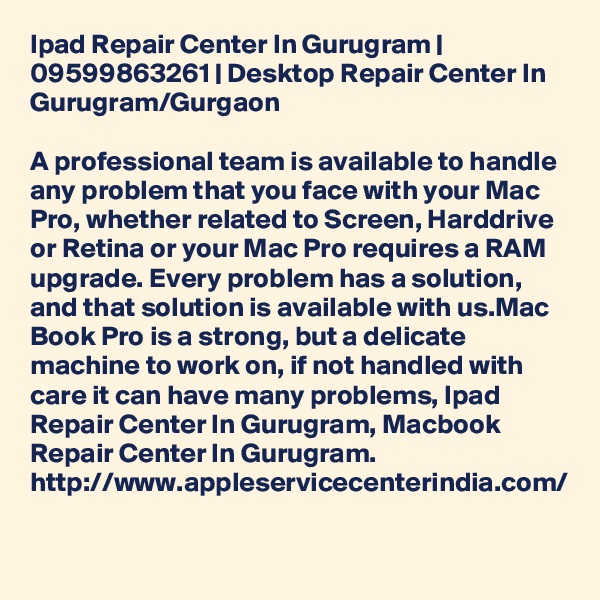 Ipad Repair Center In Gurugram | 09599863261 | Desktop Repair Center In Gurugram/Gurgaon

A professional team is available to handle any problem that you face with your Mac Pro, whether related to Screen, Harddrive or Retina or your Mac Pro requires a RAM upgrade. Every problem has a solution, and that solution is available with us.Mac Book Pro is a strong, but a delicate machine to work on, if not handled with care it can have many problems, Ipad Repair Center In Gurugram, Macbook Repair Center In Gurugram. http://www.appleservicecenterindia.com/