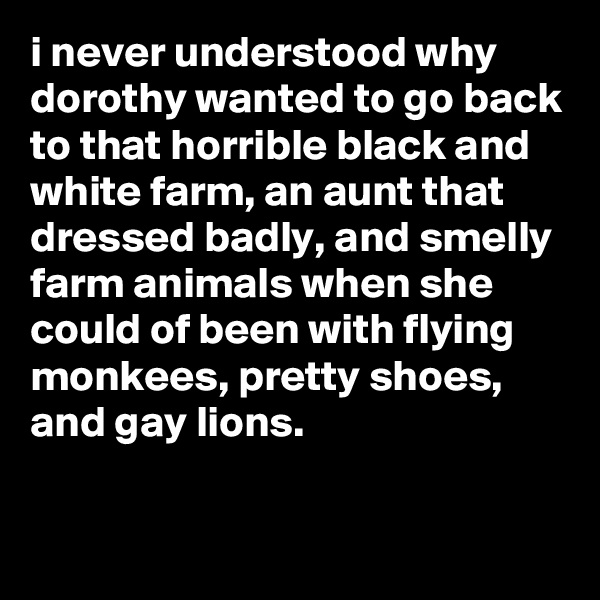 i never understood why dorothy wanted to go back to that horrible black and white farm, an aunt that dressed badly, and smelly farm animals when she could of been with flying monkees, pretty shoes, and gay lions.

