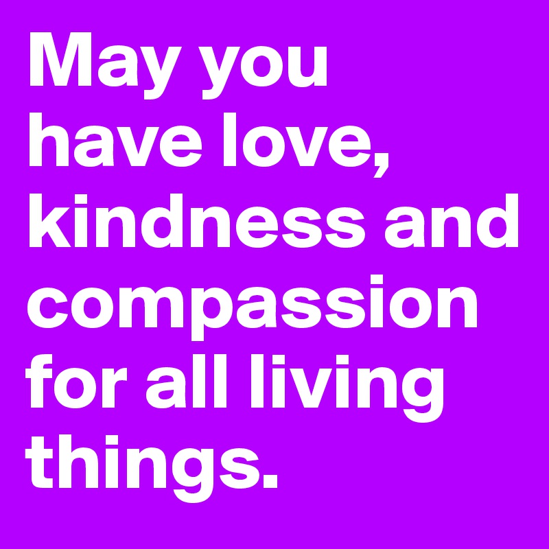 May you have love, kindness and compassion for all living things.