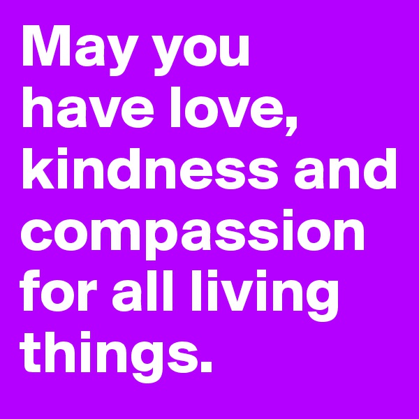 May you have love, kindness and compassion for all living things.