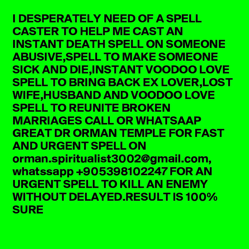 I DESPERATELY NEED OF A SPELL CASTER TO HELP ME CAST AN INSTANT DEATH SPELL ON SOMEONE ABUSIVE,SPELL TO MAKE SOMEONE SICK AND DIE,INSTANT VOODOO LOVE SPELL TO BRING BACK EX LOVER,LOST WIFE,HUSBAND AND VOODOO LOVE SPELL TO REUNITE BROKEN MARRIAGES CALL OR WHATSAAP GREAT DR ORMAN TEMPLE FOR FAST AND URGENT SPELL ON orman.spiritualist3002@gmail.com, whatssapp +905398102247 FOR AN URGENT SPELL TO KILL AN ENEMY WITHOUT DELAYED.RESULT IS 100% SURE
