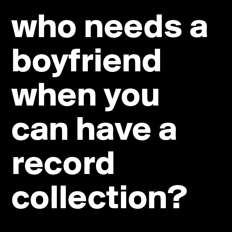 who needs a boyfriend when you can have a record collection?