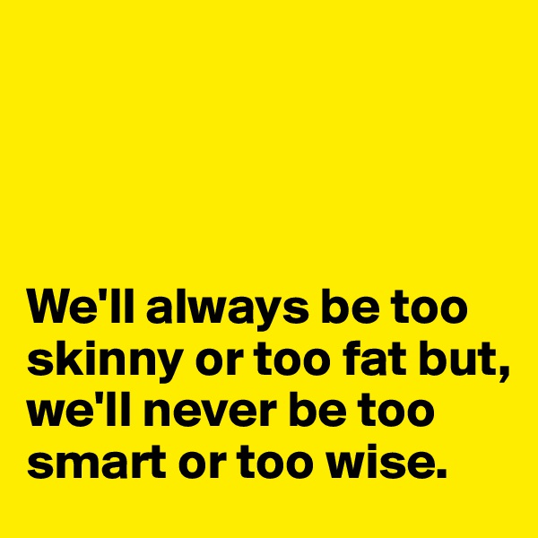 




We'll always be too skinny or too fat but, we'll never be too smart or too wise. 