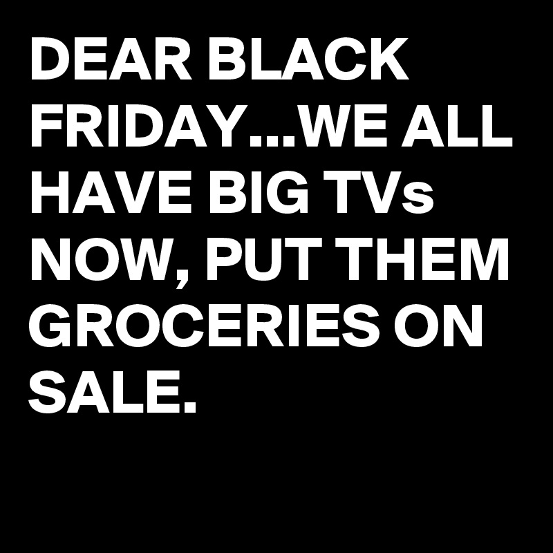 DEAR BLACK FRIDAY...WE ALL HAVE BIG TVs NOW, PUT THEM GROCERIES ON SALE.
