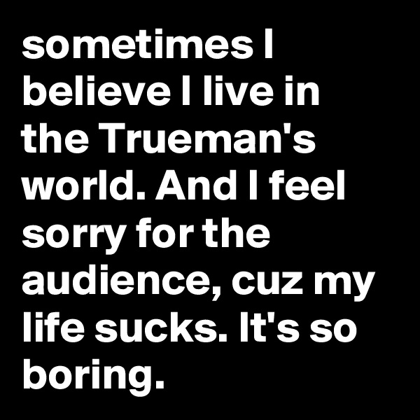 sometimes I believe I live in the Trueman's world. And I feel sorry for the audience, cuz my life sucks. It's so boring.