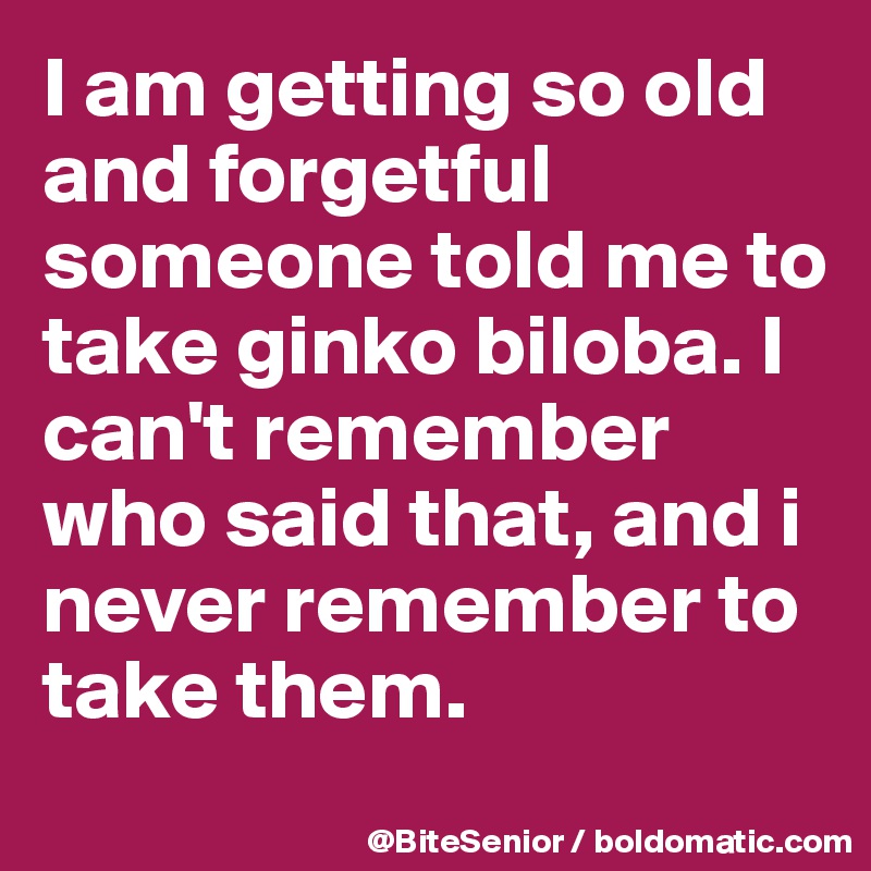 I am getting so old and forgetful someone told me to take ginko biloba. I can't remember who said that, and i never remember to take them. 