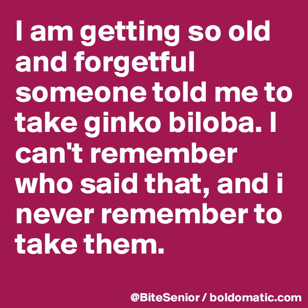 I am getting so old and forgetful someone told me to take ginko biloba. I can't remember who said that, and i never remember to take them. 