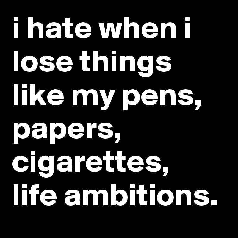 i hate when i lose things like my pens, papers, cigarettes, life ambitions.