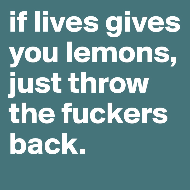 if lives gives you lemons, just throw the fuckers back.