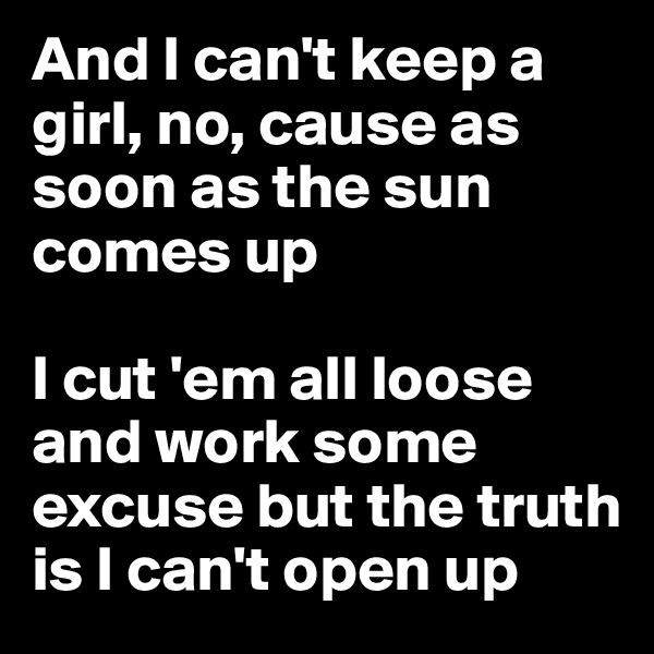 And I can't keep a girl, no, cause as soon as the sun comes up

I cut 'em all loose and work some excuse but the truth is I can't open up