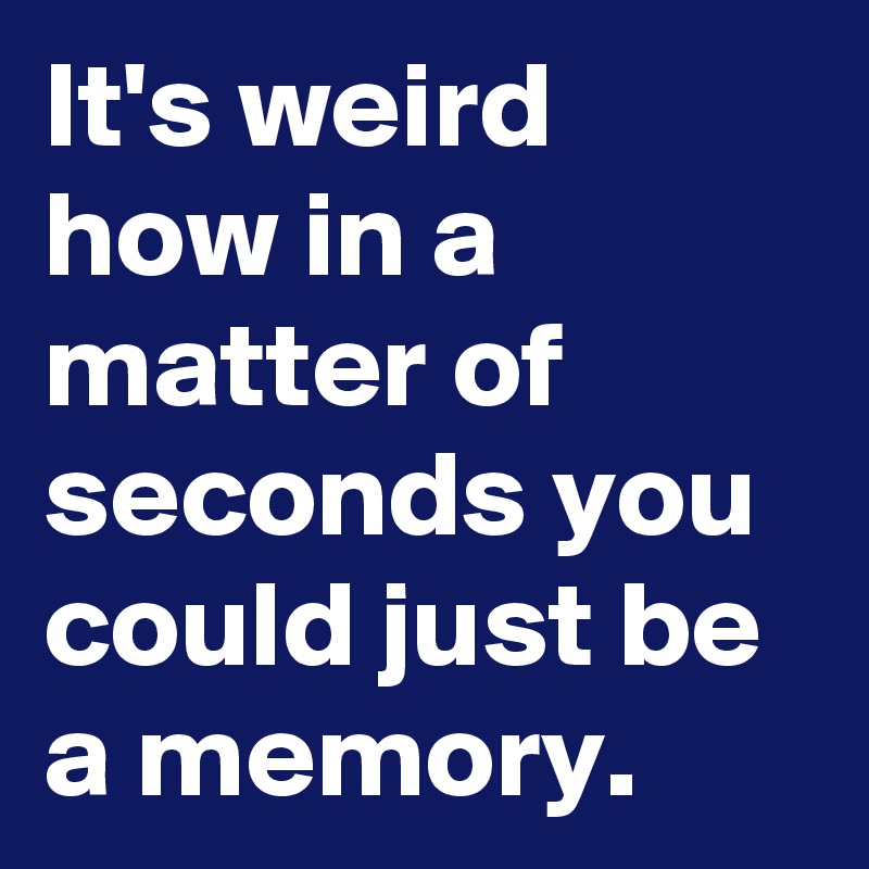 It's weird how in a matter of seconds you could just be a memory.
