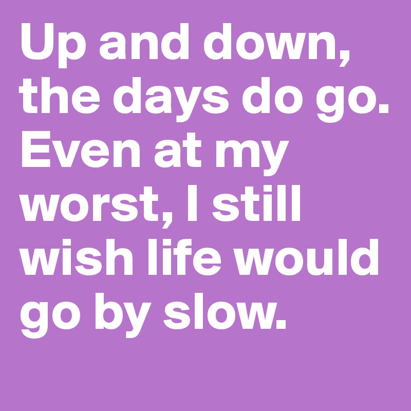 Up and down, the days do go.
Even at my worst, I still wish life would go by slow.