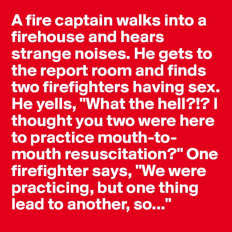 A fire captain walks into a firehouse and hears strange noises. He gets to the report room and finds two firefighters having sex. He yells, "What the hell?!? I thought you two were here to practice mouth-to-mouth resuscitation?" One firefighter says, "We were practicing, but one thing lead to another, so..."