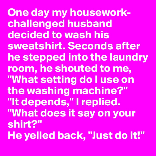 One day my housework-challenged husband decided to wash his sweatshirt. Seconds after he stepped into the laundry room, he shouted to me, "What setting do I use on the washing machine?"
"It depends," I replied. "What does it say on your shirt?"
He yelled back, "Just do it!"