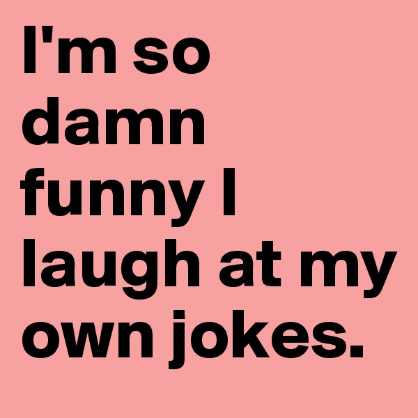 I'm so damn funny I laugh at my own jokes.