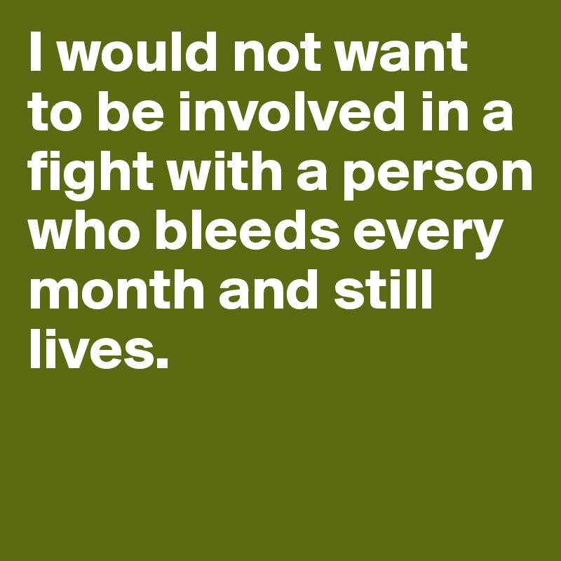 I would not want to be involved in a fight with a person who bleeds every month and still lives.

