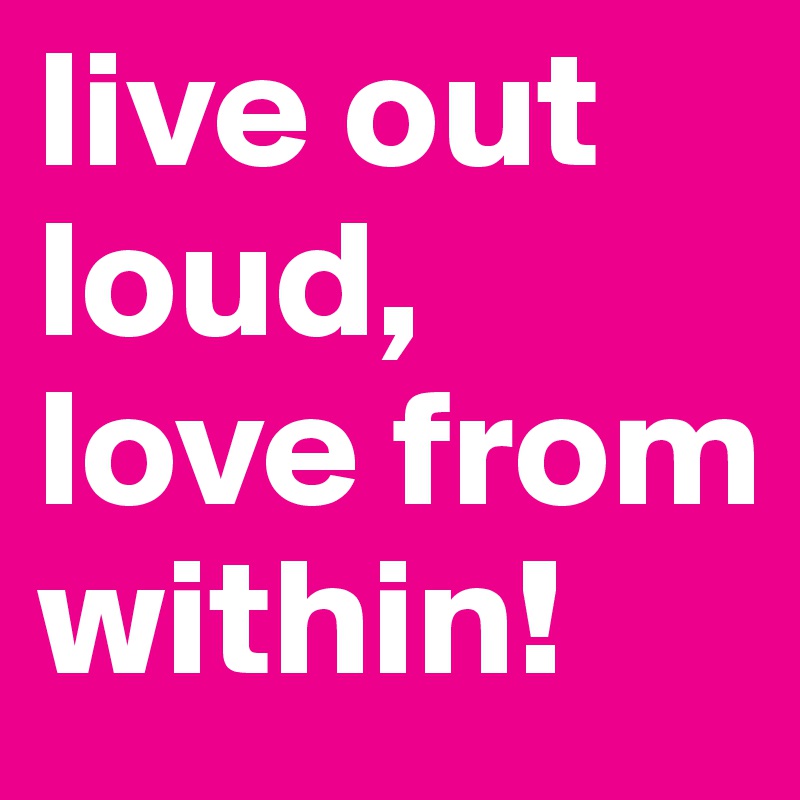 live out loud, love from within! 