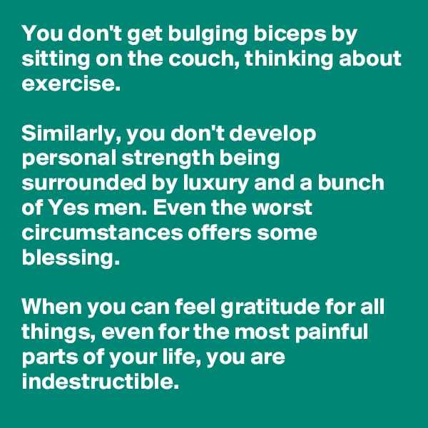 You don't get bulging biceps by sitting on the couch, thinking about exercise.

Similarly, you don't develop personal strength being surrounded by luxury and a bunch of Yes men. Even the worst circumstances offers some blessing.

When you can feel gratitude for all things, even for the most painful parts of your life, you are indestructible.