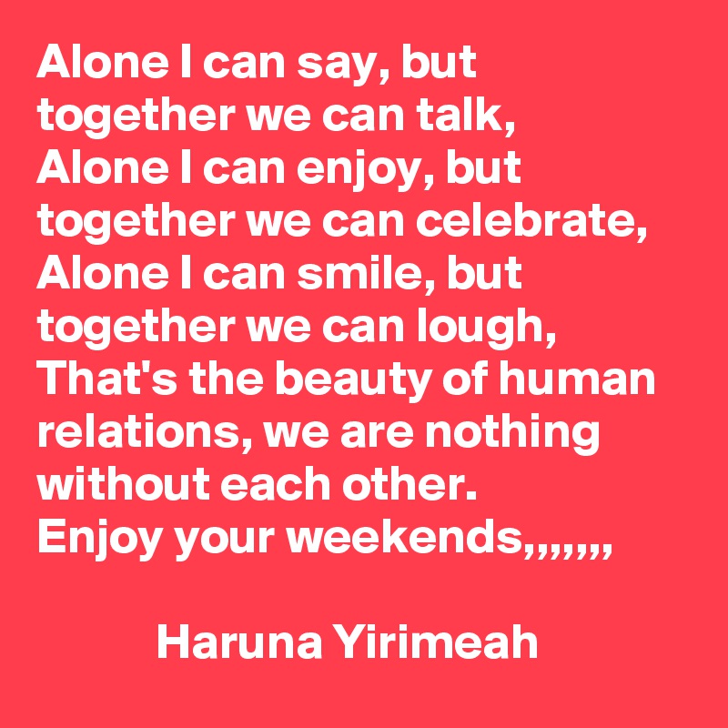 Alone I can say, but together we can talk, 
Alone I can enjoy, but together we can celebrate, 
Alone I can smile, but together we can lough, 
That's the beauty of human relations, we are nothing without each other. 
Enjoy your weekends,,,,,,, 

            Haruna Yirimeah