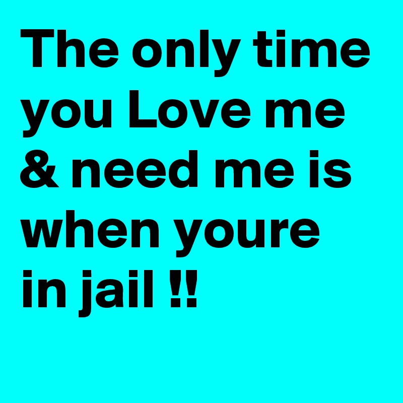 The only time you Love me & need me is when youre in jail !! 