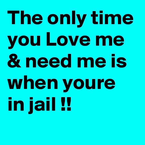 The only time you Love me & need me is when youre in jail !! 