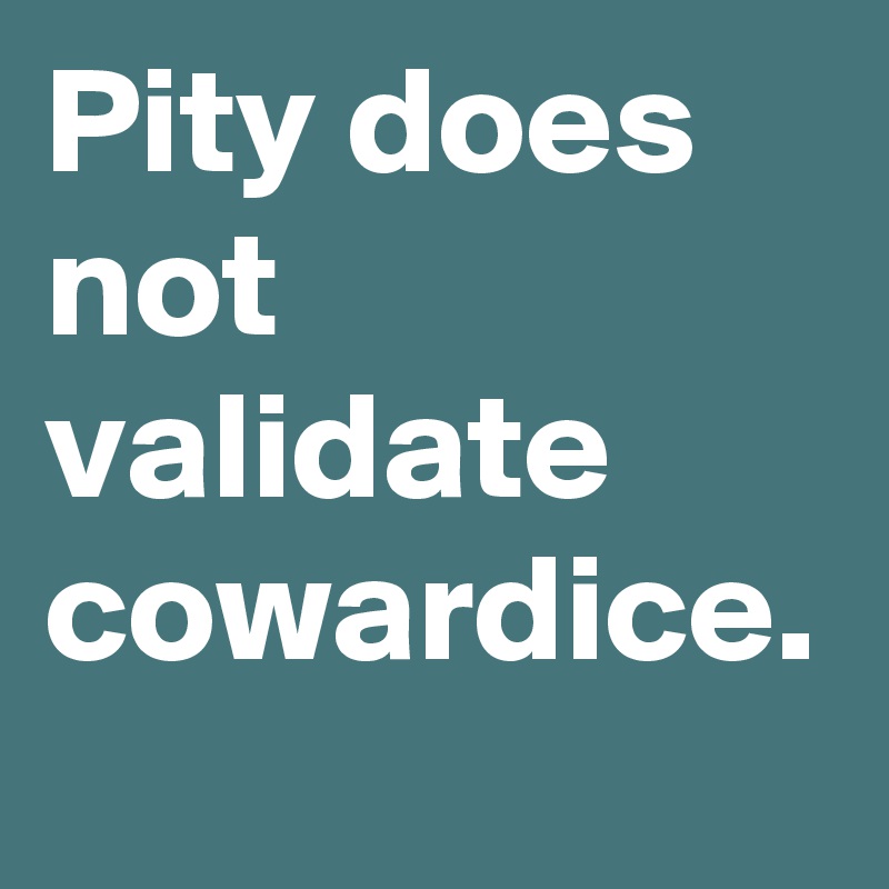 Pity does not validate cowardice. 
