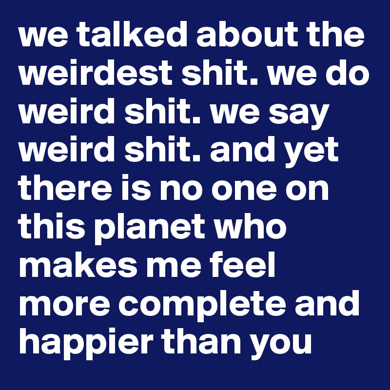 we talked about the weirdest shit. we do weird shit. we say weird shit. and yet there is no one on this planet who makes me feel more complete and happier than you