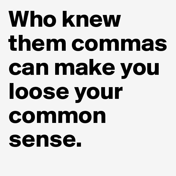 Who knew them commas can make you loose your common sense.