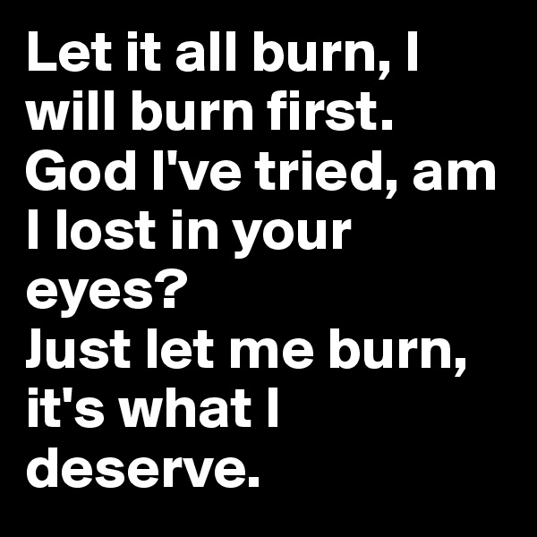 Let it all burn, I will burn first.
God I've tried, am I lost in your eyes? 
Just let me burn, it's what I deserve.