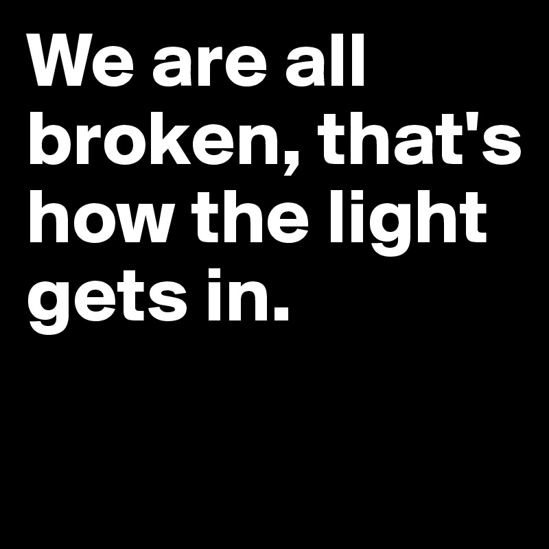 We are all broken, that's how the light gets in.

