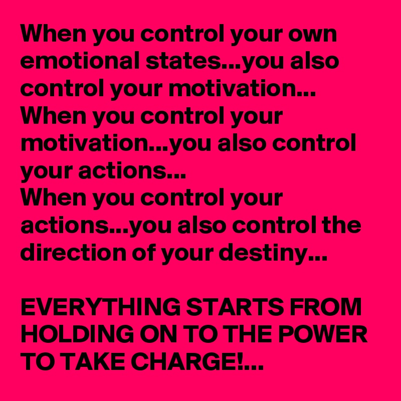 When you control your own emotional states...you also control your motivation...
When you control your motivation...you also control your actions...
When you control your actions...you also control the direction of your destiny...

EVERYTHING STARTS FROM HOLDING ON TO THE POWER 
TO TAKE CHARGE!...