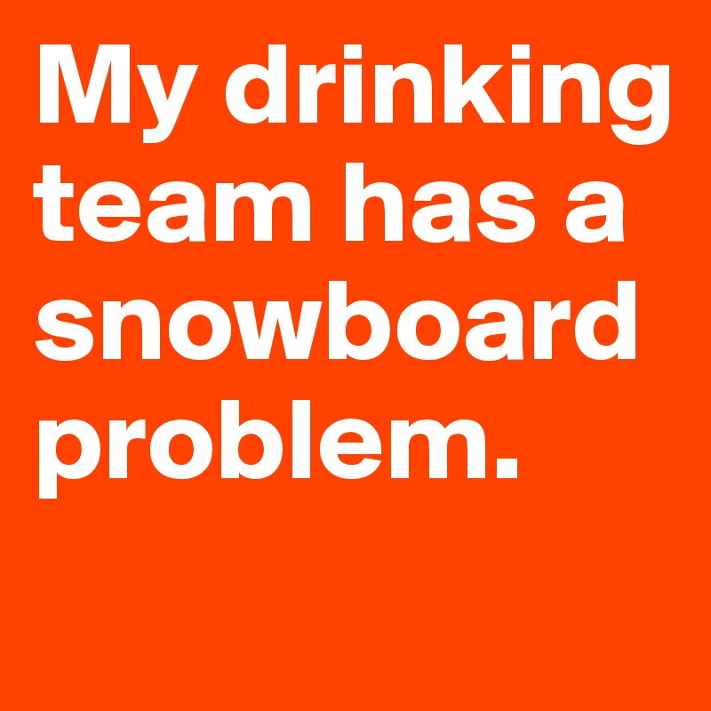 My drinking team has a snowboard problem.
