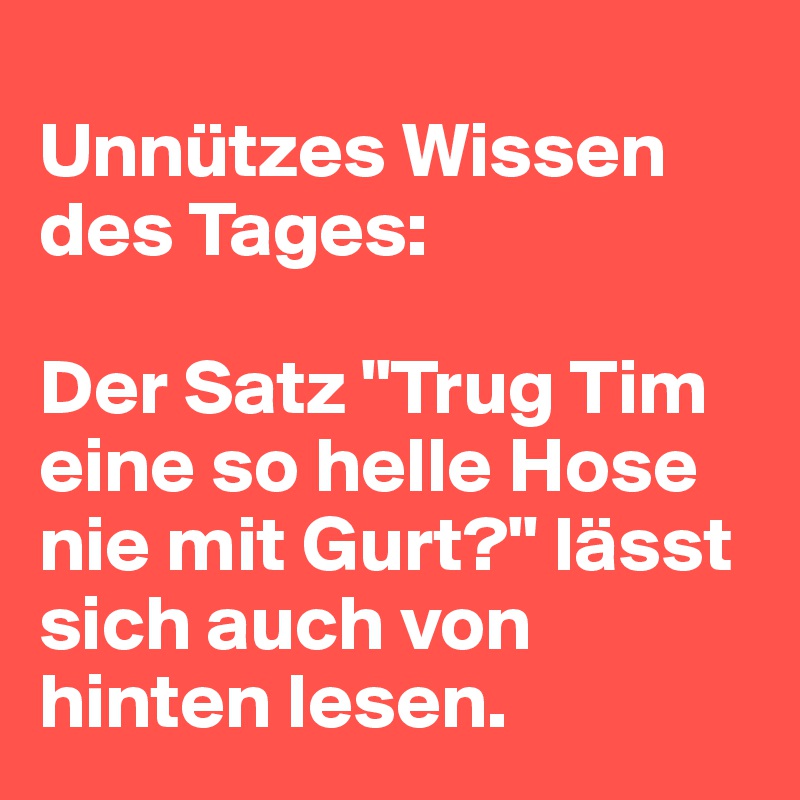 
Unnützes Wissen des Tages: 

Der Satz "Trug Tim eine so helle Hose nie mit Gurt?" lässt sich auch von hinten lesen.