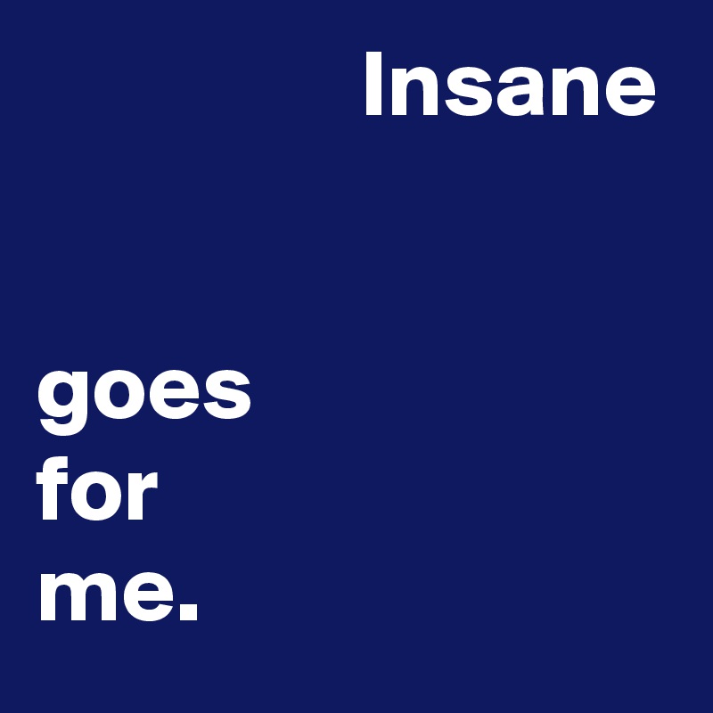                  Insane


goes
for
me.