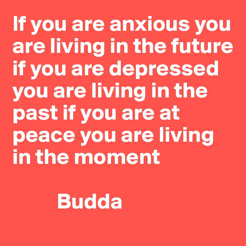 If you are anxious you are living in the future if you are depressed you are living in the past if you are at peace you are living in the moment

          Budda