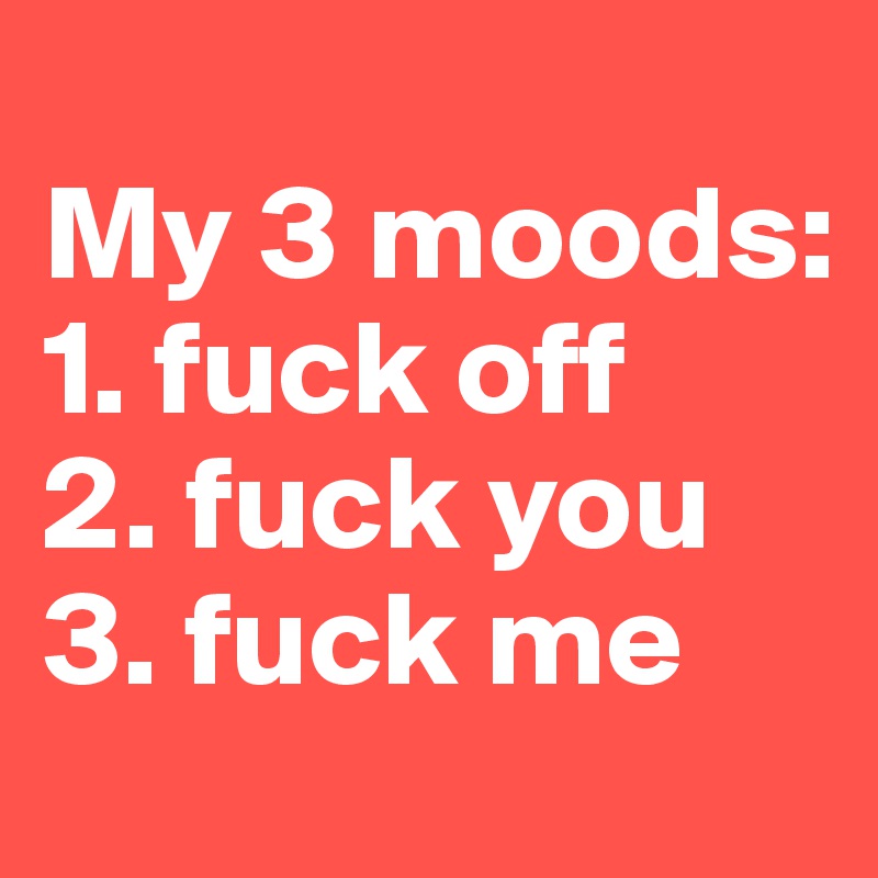 
My 3 moods:
1. fuck off
2. fuck you
3. fuck me