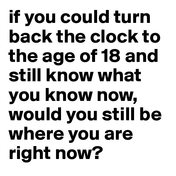 if you could turn back the clock to the age of 18 and still know what you know now, would you still be where you are right now?